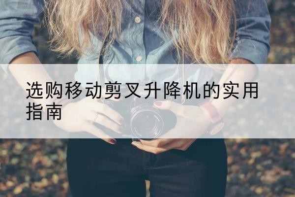 庐阳移动剪叉升降机怎么选-选购移动剪叉升降机的实用指南