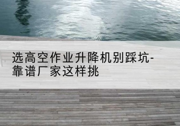 庐阳剪叉式升降机厂家-选高空作业升降机别踩坑-靠谱厂家这样挑