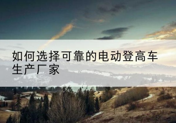 庐阳电动登高车厂家-如何选择可靠的电动登高车生产厂家