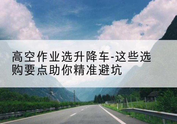 庐阳升降车厂家-高空作业选升降车-这些选购要点助你*避坑