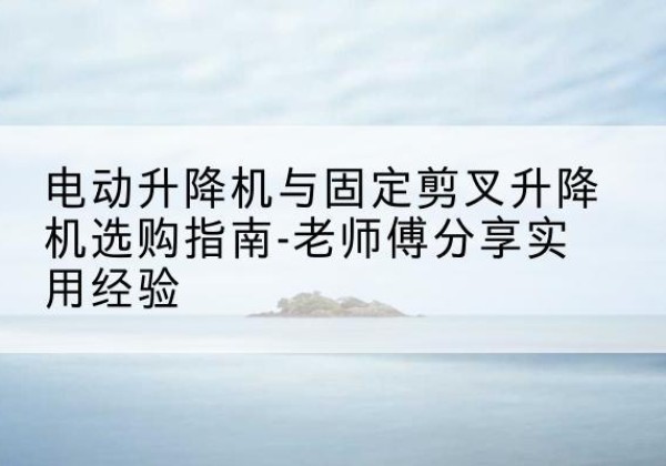 庐阳电动升降机怎么选-电动升降机与固定剪叉升降机选购指南-老师傅分享实用经验