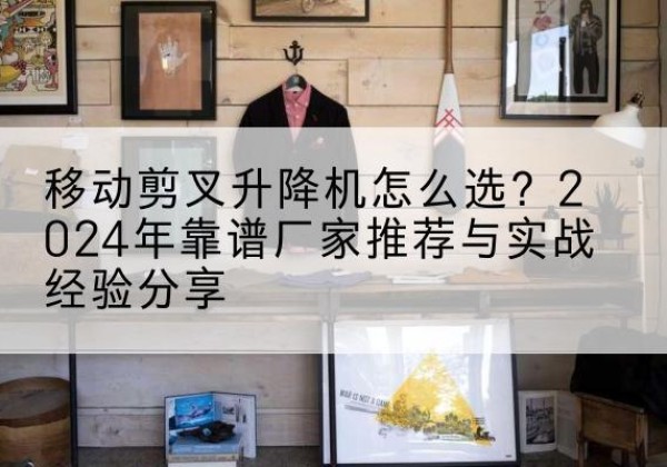 庐阳升降平台厂家推荐-移动剪叉升降机怎么选？2024年靠谱厂家推荐与实战经验分享